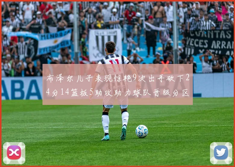 布泽尔儿子表现惊艳9次出手砍下24分14篮板5助攻助力球队晋级分区决赛