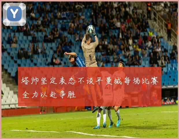 塔帅坚定表态不谈平曼城每场比赛全力以赴争胜