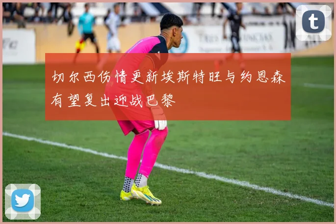 切尔西伤情更新埃斯特旺与约恩森有望复出迎战巴黎