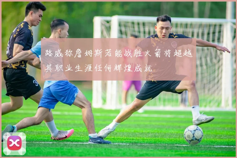 路威称詹姆斯若能战胜火箭将超越其职业生涯任何辉煌成就