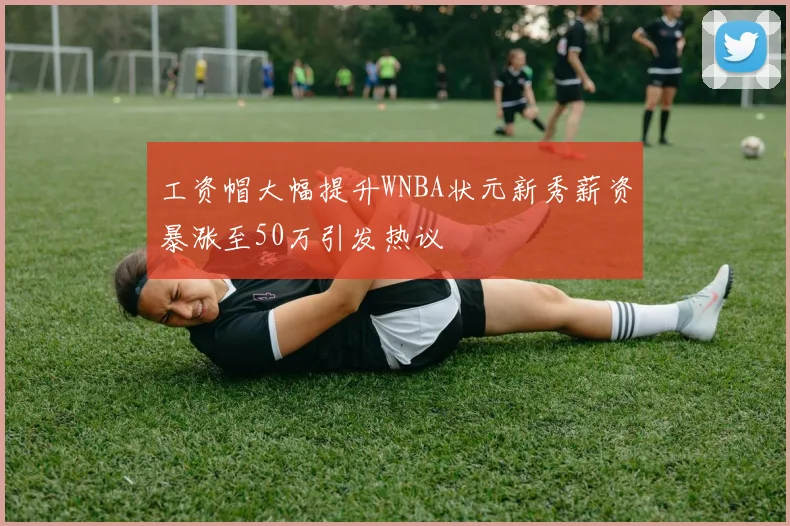 工资帽大幅提升WNBA状元新秀薪资暴涨至50万引发热议