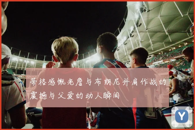 蒂格感慨老詹与布朗尼并肩作战的震撼与父爱的动人瞬间