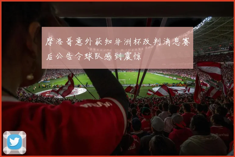 摩洛哥意外获知非洲杯改判消息赛后公告令球队感到震惊