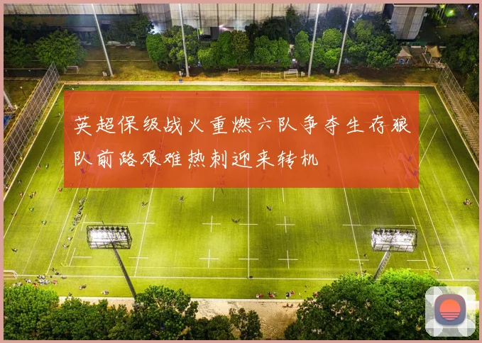 英超保级战火重燃六队争夺生存狼队前路艰难热刺迎来转机