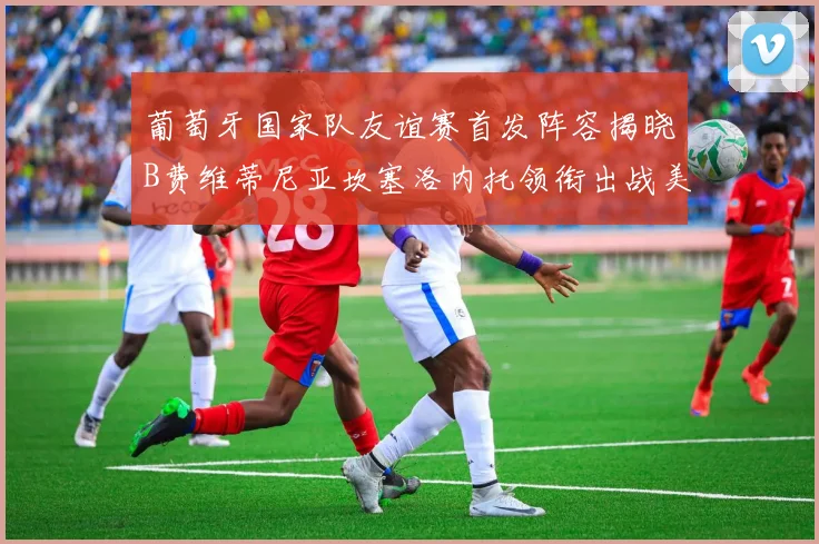 葡萄牙国家队友谊赛首发阵容揭晓B费维蒂尼亚坎塞洛内托领衔出战美国