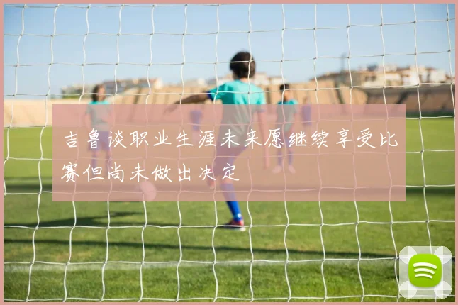 吉鲁谈职业生涯未来愿继续享受比赛但尚未做出决定