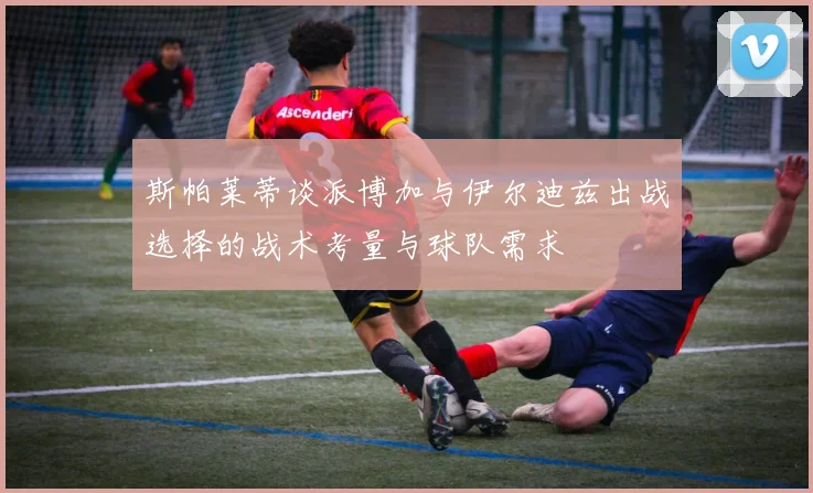 斯帕莱蒂谈派博加与伊尔迪兹出战选择的战术考量与球队需求