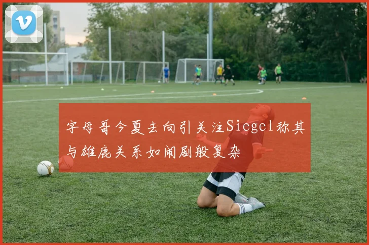 字母哥今夏去向引关注Siegel称其与雄鹿关系如闹剧般复杂