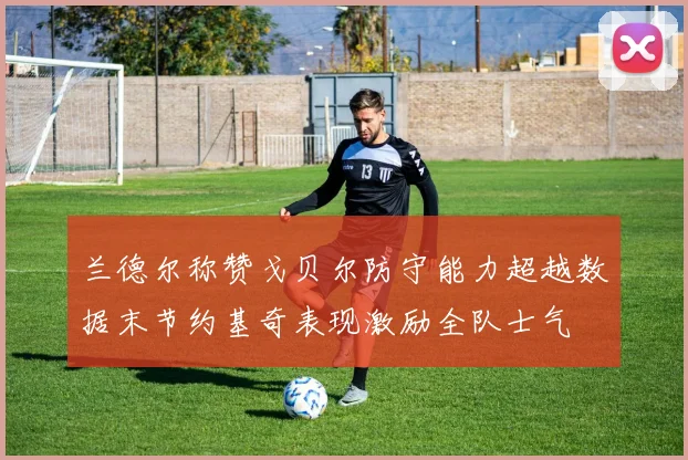 兰德尔称赞戈贝尔防守能力超越数据末节约基奇表现激励全队士气