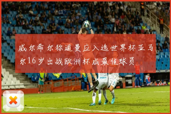 威尔希尔称道曼应入选世界杯亚马尔16岁出战欧洲杯成最佳球员