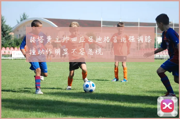 赫塔费主帅回应吕迪格言论强调膝撞动作明显不容忽视
